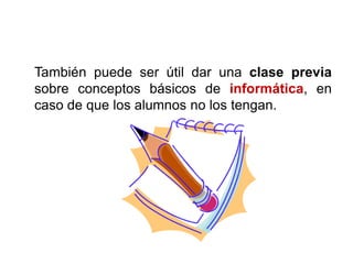 También puede ser útil dar una clase previa
sobre conceptos básicos de informática, en
caso de que los alumnos no los tengan.
 