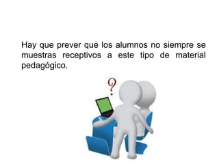 Hay que prever que los alumnos no siempre se
muestras receptivos a este tipo de material
pedagógico.
 