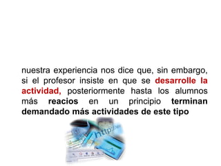 nuestra experiencia nos dice que, sin embargo,
si el profesor insiste en que se desarrolle la
actividad, posteriormente hasta los alumnos
más reacios en un principio terminan
demandado más actividades de este tipo
 