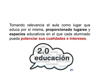 Tomando relevancia el aula como lugar que
educa por sí misma, proporcionado lugares y
espacios educativos en el que cada alumnado
pueda potenciar sus cualidades e intereses.
 
