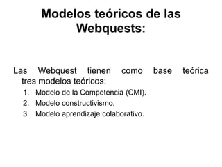 Modelos teóricos de las
Webquests:
Las Webquest tienen como base teórica
tres modelos teóricos:
1. Modelo de la Competencia (CMI).
2. Modelo constructivismo,
3. Modelo aprendizaje colaborativo.
 