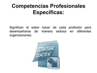 Competencias Profesionales
Específicas:
Significan el saber hacer de cada profesión para
desempeñarse de manera exitosa en diferentes
organizaciones.
 