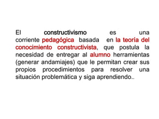 El constructivismo es una
corriente pedagógica basada en la teoría del
conocimiento constructivista, que postula la
necesidad de entregar al alumno herramientas
(generar andamiajes) que le permitan crear sus
propios procedimientos para resolver una
situación problemática y siga aprendiendo..
 