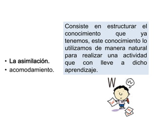 • La asimilación.
• acomodamiento.
Consiste en estructurar el
conocimiento que ya
tenemos, este conocimiento lo
utilizamos de manera natural
para realizar una actividad
que con lleve a dicho
aprendizaje.
 
