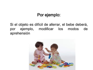 Por ejemplo:
Si el objeto es difícil de aferrar, el bebe deberá,
por ejemplo, modificar los modos de
aprehensión
 