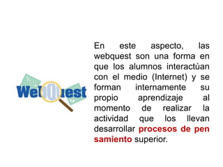 En este aspecto, las
webquest son una forma en
que los alumnos interactúan
con el medio (Internet) y se
forman internamente su
propio aprendizaje al
momento de realizar la
actividad que los llevan
desarrollar procesos de pen
samiento superior.
 
