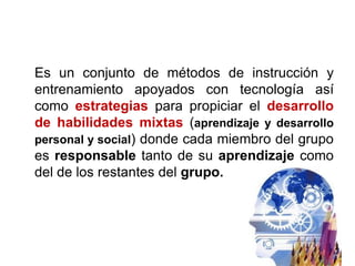 Es un conjunto de métodos de instrucción y
entrenamiento apoyados con tecnología así
como estrategias para propiciar el desarrollo
de habilidades mixtas (aprendizaje y desarrollo
personal y social) donde cada miembro del grupo
es responsable tanto de su aprendizaje como
del de los restantes del grupo.
 