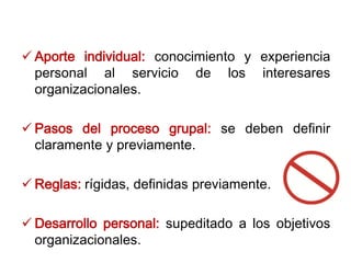  Aporte individual: conocimiento y experiencia
personal al servicio de los interesares
organizacionales.
 Pasos del proceso grupal: se deben definir
claramente y previamente.
 Reglas: rígidas, definidas previamente.
 Desarrollo personal: supeditado a los objetivos
organizacionales.
 