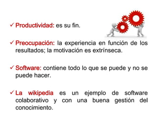  Productividad: es su fin.
 Preocupación: la experiencia en función de los
resultados; la motivación es extrínseca.
 Software: contiene todo lo que se puede y no se
puede hacer.
 La wikipedia es un ejemplo de software
colaborativo y con una buena gestión del
conocimiento.
 