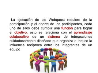 La ejecución de las Webquest requiere de la
participación y el aporte de los participantes, cada
uno de ellos debe cumplir una función para lograr
el objetivo, esto se relaciona con el aprendizaje
colaborativo de un sistema de interacciones
cuidadosamente diseñado que organiza e induce la
influencia recíproca entre los integrantes de un
equipo
 