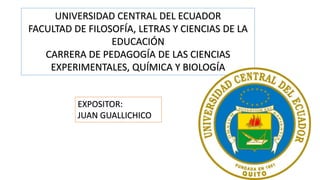 UNIVERSIDAD CENTRAL DEL ECUADOR
FACULTAD DE FILOSOFÍA, LETRAS Y CIENCIAS DE LA
EDUCACIÓN
CARRERA DE PEDAGOGÍA DE LAS CIENCIAS
EXPERIMENTALES, QUÍMICA Y BIOLOGÍA
EXPOSITOR:
JUAN GUALLICHICO
 