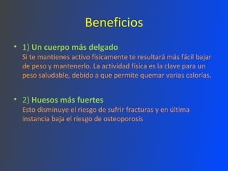 Beneficios 1)  Un cuerpo más delgado Si te mantienes activo físicamente te resultará más fácil bajar de peso y mantenerlo. La actividad física es la clave para un peso saludable, debido a que permite quemar varias calorías.  2)  Huesos más fuertes Esto disminuye el riesgo de sufrir fracturas y en última instancia baja el riesgo de osteoporosis 