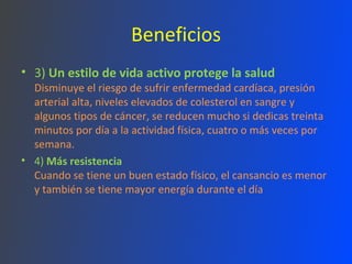 Beneficios 3)  Un estilo de vida activo protege la salud Disminuye el riesgo de sufrir enfermedad cardíaca, presión arterial alta, niveles elevados de colesterol en sangre y algunos tipos de cáncer, se reducen mucho si dedicas treinta minutos por día a la actividad física, cuatro o más veces por semana. 4)  Más resistencia Cuando se tiene un buen estado físico, el cansancio es menor y también se tiene mayor energía durante el día 
