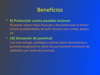 Beneficios 9) Protección contra posibles lesiones Al poseer mayor masa muscular y densidad ósea se tienen menos probabilidades de sufrir lesiones por caídas, golpes, etc. 10) Sensación de juventud Con mas energía, vitalidad y control sobre movimientos y acciones en general se tiene una permanente sensación de vitalidad y por tanto de juventud. 