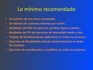Lo mínimo recomendado Un mínimo de tres horas semanales.  Un mínimo de cuarenta minutos por sesión.  Alrededor del 95% de ejercicio aeróbico ligero y medio.  Alrededor del 5% de ejercicios de intensidad media y alta.  Trabajo de fortalecimiento abdominal en todas las sesiones.  Ejercicios de flexibilidad articular (estiramientos) en todas las sesiones.  Ejercicios de coordinación y equilibrio en todas las sesiones 