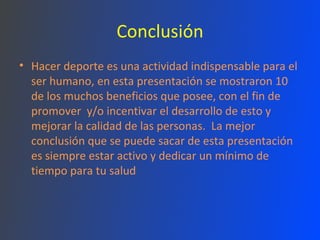 Conclusión Hacer deporte es una actividad indispensable para el ser humano, en esta presentación se mostraron 10 de los muchos beneficios que posee, con el fin de promover  y/o incentivar el desarrollo de esto y mejorar la calidad de las personas.  La mejor conclusión que se puede sacar de esta presentación es siempre estar activo y dedicar un mínimo de tiempo para tu salud 