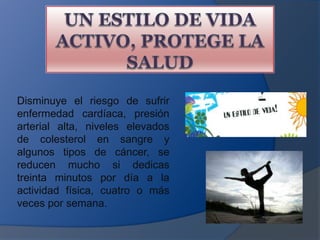 UN ESTILO DE VIDA ACTIVO, PROTEGE LA SALUDDisminuye el riesgo de sufrir enfermedad cardíaca, presión arterial alta, niveles elevados de colesterol en sangre y algunos tipos de cáncer, se reducen mucho si dedicas treinta minutos por día a la actividad física, cuatro o más veces por semana.