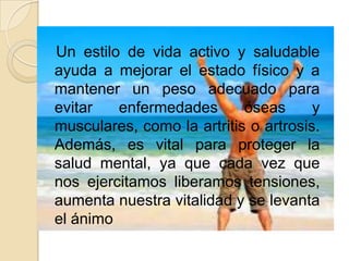 Un estilo de vida activo y saludable
ayuda a mejorar el estado físico y a
mantener un peso adecuado para
evitar
enfermedades
óseas
y
musculares, como la artritis o artrosis.
Además, es vital para proteger la
salud mental, ya que cada vez que
nos ejercitamos liberamos tensiones,
aumenta nuestra vitalidad y se levanta
el ánimo

 