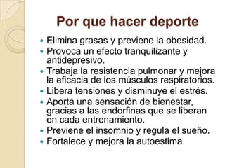Por que hacer deporte









Elimina grasas y previene la obesidad.
Provoca un efecto tranquilizante y
antidepresivo.
Trabaja la resistencia pulmonar y mejora
la eficacia de los músculos respiratorios.
Libera tensiones y disminuye el estrés.
Aporta una sensación de bienestar,
gracias a las endorfinas que se liberan
en cada entrenamiento.
Previene el insomnio y regula el sueño.
Fortalece y mejora la autoestima.

 