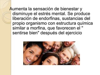 Aumenta la sensación de bienestar y
disminuye el estrés mental. Se produce
liberación de endorfinas, sustancias del
propio organismo con estructura química
similar a morfina, que favorecen el "
sentirse bien" después del ejercicio

 