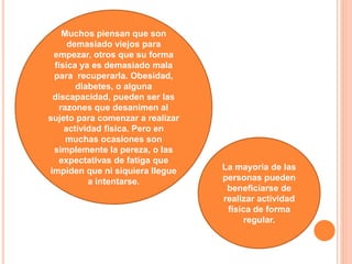 La mayoría de las
personas pueden
beneficiarse de
realizar actividad
física de forma
regular.
Muchos piensan que son
demasiado viejos para
empezar, otros que su forma
física ya es demasiado mala
para recuperarla. Obesidad,
diabetes, o alguna
discapacidad, pueden ser las
razones que desanimen al
sujeto para comenzar a realizar
actividad física. Pero en
muchas ocasiones son
simplemente la pereza, o las
expectativas de fatiga que
impiden que ni siquiera llegue
a intentarse.
 