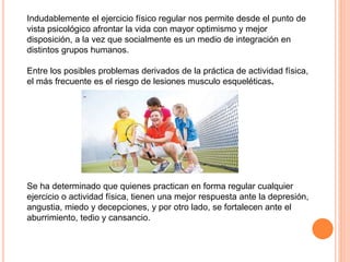 Indudablemente el ejercicio físico regular nos permite desde el punto de
vista psicológico afrontar la vida con mayor optimismo y mejor
disposición, a la vez que socialmente es un medio de integración en
distintos grupos humanos.
Entre los posibles problemas derivados de la práctica de actividad física,
el más frecuente es el riesgo de lesiones musculo esqueléticas.
Se ha determinado que quienes practican en forma regular cualquier
ejercicio o actividad física, tienen una mejor respuesta ante la depresión,
angustia, miedo y decepciones, y por otro lado, se fortalecen ante el
aburrimiento, tedio y cansancio.
 