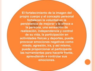 El fortalecimiento de la imagen del
propio cuerpo y el concepto personal
fortalecen la voluntad en la
persistencia de mejorar y le ofrece a
la persona, una sensación de
realización, independencia y control
de su vida, la participación en
actividades físicas y deportes, puede
provocar emociones negativas como
miedo, agresión, ira, y así mismo,
puede proporcionar al participante
las herramientas para hacerle frente,
aprendiendo a controlar sus
emociones.
 