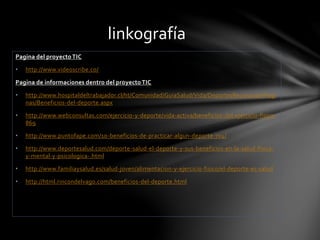 Pagina del proyecto TIC 
• http://www.videoscribe.co/ 
linkografía 
Pagina de informaciones dentro del proyecto TIC 
• http://www.hospitaldeltrabajador.cl/ht/Comunidad/GuiaSalud/Vida/DeportesRecreacion/Pagi 
nas/Beneficios-del-deporte.aspx 
• http://www.webconsultas.com/ejercicio-y-deporte/vida-activa/beneficios-del-ejercicio-fisico- 
869 
• http://www.puntofape.com/10-beneficios-de-practicar-algun-deporte-704/ 
• http://www.deportesalud.com/deporte-salud-el-deporte-y-sus-beneficios-en-la-salud-fisica-y- 
mental-y-psicologica-.html 
• http://www.familiaysalud.es/salud-joven/alimentacion-y-ejercicio-fisico/el-deporte-es-salud 
• http://html.rincondelvago.com/beneficios-del-deporte.html 
