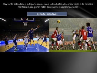 Hay tanto actividades o deportes colectivos, individuales, de competición o de hobbies 
mostraremos algunas fotos dentro de estas clasificaciones 
Deportes colectivos 
 