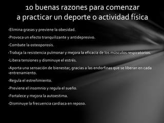 10 buenas razones para comenzar 
a practicar un deporte o actividad física 
-Elimina grasas y previene la obesidad. 
-Provoca un efecto tranquilizante y antidepresivo. 
-Combate la osteoporosis. 
-Trabaja la resistencia pulmonar y mejora la eficacia de los músculos respiratorios. 
-Libera tensiones y disminuye el estrés. 
-Aporta una sensación de bienestar, gracias a las endorfinas que se liberan en cada 
-entrenamiento. 
-Regula el estreñimiento. 
-Previene el insomnio y regula el sueño. 
-Fortalece y mejora la autoestima. 
-Disminuye la frecuencia cardiaca en reposo. 
 