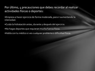 Por último, 4 precauciones que debes recordar al realizar 
actividades físicas o deportes: 
•Empieza a hacer ejercicio de forma moderada, para ir aumentando la 
intensidad. 
•Cuida la hidratación antes, durante y después del ejercicio. 
•No hagas deportes que requieran mucha fuerza física. 
•Habla con tu médico si ves cualquier problema o dificultad física. 
 