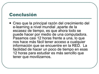 Conclusión Creo que la principal razón del crecimiento del e-learning a nivel mundial ,aparte de la escasez de tiempo, es que ahora todo se puede hacer por medio de una computadora. Pasamos casi 12 horas frente a una, lo que nos hace más fácil tener acceso a cualquier información que se encuentre en la RED.  La facilidad de hacer un poco de tiempo en esas 12 horas para estudiar es más sencillo que tener que movilizarnos.  