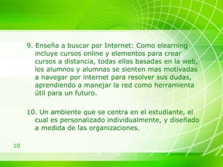 9. Enseña a buscar por Internet: Como elearning incluye cursos online y elementos para crear cursos a distancia, todas ellas basadas en la web, los alumnos y alumnas se sienten mas motivadas a navegar por internet para resolver sus dudas, aprendiendo a manejar la red como herramienta útil para un futuro. 10. U n ambiente que se centra en el estudiante, el  cual es personalizado individualmente, y diseñado a medida de las organizaciones. 