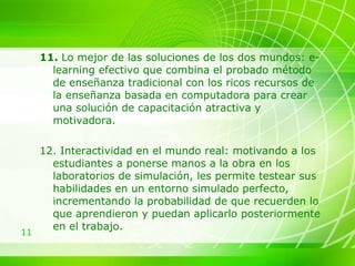 11.  Lo mejor de las soluciones de los dos mundos: e-learning efectivo que combina el probado método de enseñanza tradicional con los ricos recursos de la enseñanza basada en computadora para crear una solución de capacitación atractiva y motivadora.  12. Interactividad en el mundo real: motivando a los estudiantes a ponerse manos a la obra en los laboratorios de simulación, les permite testear sus habilidades en un entorno simulado perfecto, incrementando la probabilidad de que recuerden lo que aprendieron y puedan aplicarlo posteriormente en el trabajo. 