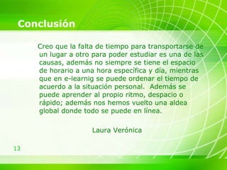 Conclusión Creo que la falta de tiempo para transportarse de un lugar a otro para poder estudiar es una de las causas, además no siempre se tiene el espacio de horario a una hora específica y día, mientras que en e-learnig se puede ordenar el tiempo de acuerdo a la situación personal.  Además se puede aprender al propio ritmo, despacio o rápido; además nos hemos vuelto una aldea global donde todo se puede en línea.  Laura Verónica 