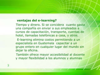 ventajas del e-learning?  Tiempo y dinero. Si se concidera  cuanto gasta una compañía en enviar a sus empleados a cursos de capacitación, transporte, cuentas de hotel, llamadas telefónicas a casa, y otros. E-learning elimina costos permitiendo a un especialista en Guatemala  capacitar a un grupo entero en cualquier lugar del mundo sin dejar la oficina.  También ofrece mayor accesibilidad al docente y mayor flexibilidad a los alumnos y alumnas 