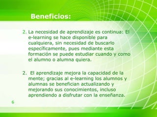 Beneficios: La necesidad de aprendizaje es continua: El e-learning se hace disponible para cualquiera, sin necesidad de buscarlo específicamente, pues mediante esta formación se puede estudiar cuando y como el alumno o alumna quiera. 2.  El aprendizaje mejora la capacidad de la mente; gracias al e-learning los alumnos y alumnas se benefician actualizando y mejorando sus conocimientos, incluso aprendiendo a disfrutar con la enseñanza.  