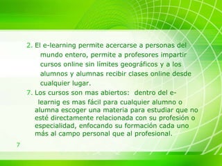 El e-learning permite acercarse a personas del mundo entero, permite a profesores impartir  cursos online sin límites geográficos y a los  alumnos y alumnas recibir clases online desde cualquier lugar. Los cursos son mas abiertos:  dentro del e-  learnig es mas fácil para cualquier alumno o alumna escoger una materia para estudiar que no esté directamente relacionada con su profesión o especialidad, enfocando su formación cada uno más al campo personal que al profesional. 