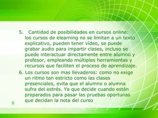 5.  Cantidad de posibilidades en cursos online:  los cursos de elearning no se limitan a un texto explicativo, pueden tener vídeo, se puede grabar audio para impartir clases, incluso se puede interactuar directamente entre alumno y profesor, empleando múltiples herramientas y recursos que faciliten el proceso de aprendizaje. 6. Los cursos son mas llevaderos: como no exige un ritmo tan estricto como las clases presenciales, evita que el alumno o alumna sufra del estrés. Ya que decide cuando están preparados para pasar las pruebas oportunas que decidan la nota del curso 