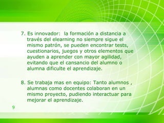 7. Es innovador:  la formación a distancia a través del elearning no siempre sigue el mismo patrón, se pueden encontrar tests, cuestionarios, juegos y otros elementos que ayuden a aprender con mayor agilidad, evitando que el cansancio del alumno o alumna dificulte el aprendizaje. 8. Se trabaja mas en equipo: Tanto alumnos , alumnas como docentes colaboran en un mismo proyecto, pudiendo interactuar para mejorar el aprendizaje. 