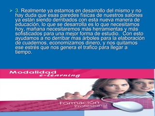 3.  Realmente ya estamos en desarrollo del mismo y no hay duda que esas paredes físicas de nuestros salones ya están siendo derribados con esta nueva manera de educación, lo que se desarrolla es lo que necesitamos hoy, mañana necesitaremos más herramientas y más sofisticados para una mejor forma de estudio.  Con esto ayudamos a no derribar mas árboles para la elaboración de cuadernos, economizamos dinero, y nos quitamos ese estrés que nos genera el trafico para llegar a tiempo.   