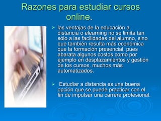 Razones para estudiar cursos online .  las ventajas de la educación a distancia o elearning no se limita tan sólo a las facilidades del alumno, sino que también resulta más económica que la formación presencial, pues abarata algunos costos como por ejemplo en desplazamientos y gestión de los cursos, muchos más automatizados.  Estudiar a distancia es una buena opción que se puede practicar con el fin de impulsar una carrera profesional.  