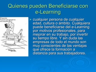 Quienes pueden Beneficiarse con e-Learning cualquier persona de cualquier edad, cultura o ámbito. Cualquiera puede beneficiarse del e-Learning por motivos profesionales, para mejorar en su trabajo, por invertir su tiempo libre. Y sin duda las empresas de todo el mundo son muy conscientes de las ventajas que ofrece la formación a distancia para sus trabajadores.  