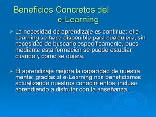 Beneficios Concretos del  e-Learning La necesidad de aprendizaje es continua: el e-Learning se hace disponible para cualquiera, sin necesidad de buscarlo específicamente, pues mediante esta formación se puede estudiar cuando y como se quiera. El aprendizaje mejora la capacidad de nuestra mente: gracias al e-Learning nos beneficiamos actualizando nuestros conocimientos, incluso aprendiendo a disfrutar con la enseñanza. 