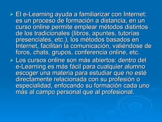 El e-Learning ayuda a familiarizar con Internet: es un proceso de formación a distancia, en un curso online permite emplear métodos distintos de los tradicionales (libros, apuntes, tutorías presenciales, etc.), los métodos basados en Internet, facilitan la comunicación, valiéndose de foros, chats, grupos, conferencia online, etc.  Los cursos online son más abiertos: dentro del e-Learning es más fácil para cualquier alumno escoger una materia para estudiar que no esté directamente relacionada con su profesión o especialidad, enfocando su formación cada uno más al campo personal que al profesional.  