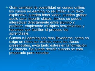 Gran cantidad de posibilidad en cursos online: los cursos e-Learning no se limitan a un texto explicativo, pueden tener vídeo, pueden grabar audio para impartir clases, incluso se puede interactuar directamente entre alumno y profesor, empleando múltiples herramientas y recursos que faciliten el proceso del aprendizaje.  Cursos e-Learning son más llevaderos: como no exige un ritmo tan estricto como las clases presenciales, evita tanto estrés en la formación a distancia. Se puede decidir cuando se esta preparado para estudiar.  