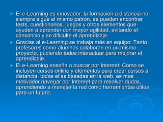 El e-Learning es innovador: la formación a distancia no siempre sigue el mismo patrón, se pueden encontrar tests, cuestionarios, juegos y otros elementos que  ayuden a aprender con mayor agilidad, evitando el cansancio y se dificulte el aprendizaje.  Gracias al e-Learning se trabaja más en equipo: Tanto profesores como alumnos colaboran en un mismo proyecto, pudiendo todos interactuar para mejorar el aprendizaje.  El e-Learning enseña a buscar por Internet: Como se incluyen cursos online y elementos para crear cursos a distancia, todas ellas basadas en la web, es mas motivador navegar por Internet para resolver dudas, aprendiendo a manejar la red como herramientas útiles para un futuro.  