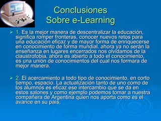 Conclusiones Sobre e-Learning 1.  Es la mejor manera de descentralizar la educación, significa romper fronteras, conocer nuevos retos para una educación eficaz y de mayor forma de enriquecerse en conocimiento de forma mundial. ahora ya no serán la enseñanza en lugares encerrados nos olvidamos de la claustrofobia, ahora es abierto a todo el conocimiento, es una unión de conocimientos del cual nos formara de mejor manera.  2.  El acercamiento a todo tipo de conocimiento, en corto tiempo, espacio. La actualización tanto de uno como de los alumnos es eficaz ese intercambio que se da en estos salones y como ejemplo podemos tomar a nuestra compañera de Argentina quien nos aporta como es el avance en su país.  
