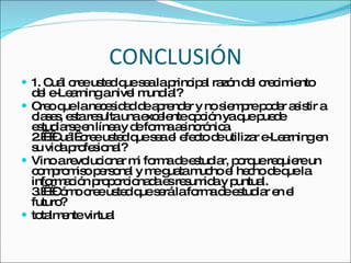 CONCLUSIÓN 1. Cuál cree usted que sea la principal razón del crecimiento del e-Learning a nivel mundial?  Creo que la necesidad de aprender y no siempre poder asistir a clases, esta resulta una excelente opción ya que puede estudiarse en línea y de forma asincrónica.  2.    Cuál  cree usted que sea el efecto de utilizar e-Learning en su vida profesional?  Vino a revolucionar mi forma de estudiar, porque requiere un compromiso personal y me guata mucho el hecho de que la información proporcionada es resumida y puntual.  3.    Cómo cree usted que será la forma de estudiar en el futuro?  totalmente virtual  