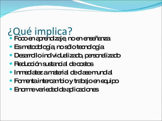 ¿Qué implica? Foco en aprendizaje, no en enseñanza Es metodología, no sólo tecnología Desarrollo individualizado, personalizado Reducción sustancial de costos Inmediatez a material de clase mundial Fomenta intercambio y trabajo en equipo Enorme variedad de aplicaciones 